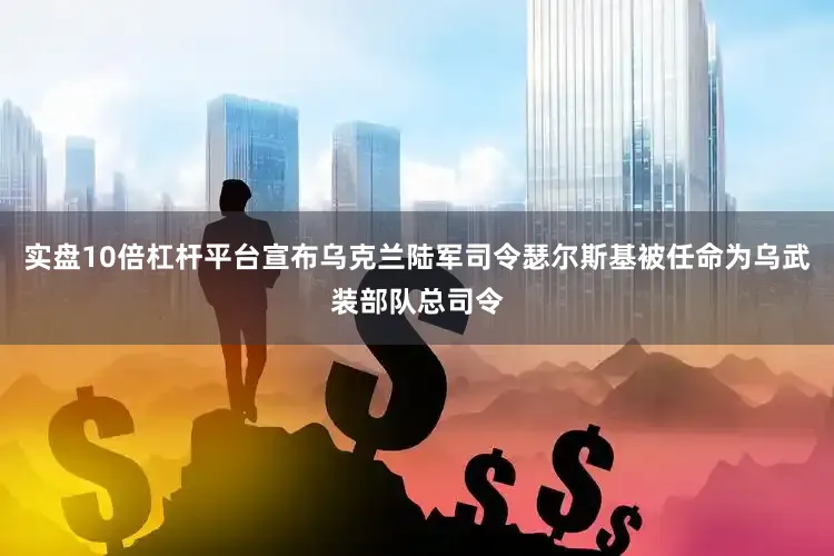 实盘10倍杠杆平台宣布乌克兰陆军司令瑟尔斯基被任命为乌武装部队总司令