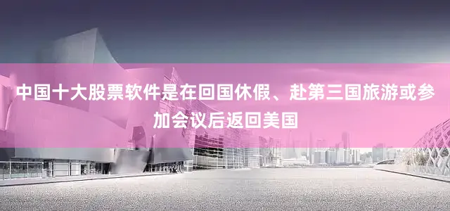 中国十大股票软件是在回国休假、赴第三国旅游或参加会议后返回美国