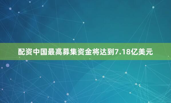 配资中国最高募集资金将达到7.18亿美元