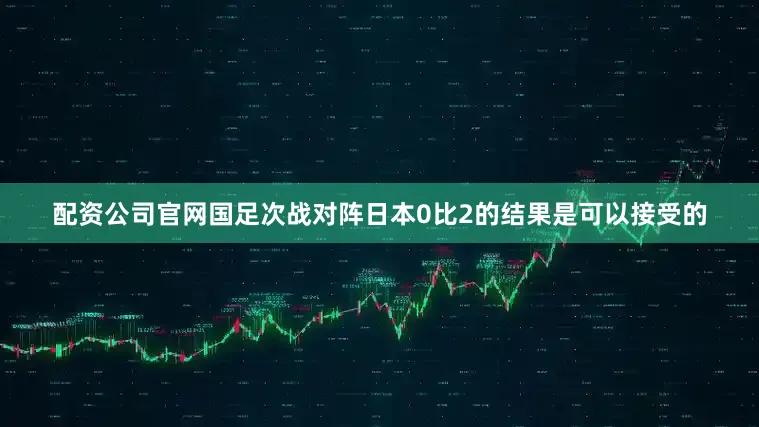 配资公司官网国足次战对阵日本0比2的结果是可以接受的