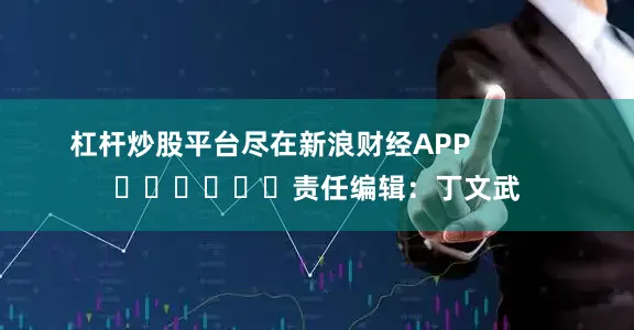 杠杆炒股平台尽在新浪财经APP            						责任编辑：丁文武
