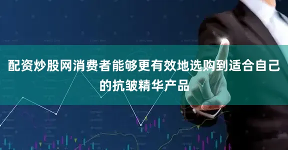 配资炒股网消费者能够更有效地选购到适合自己的抗皱精华产品