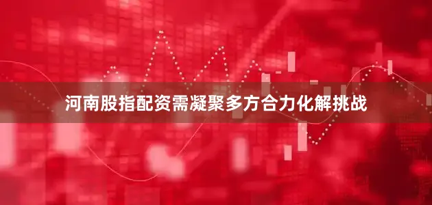 河南股指配资需凝聚多方合力化解挑战