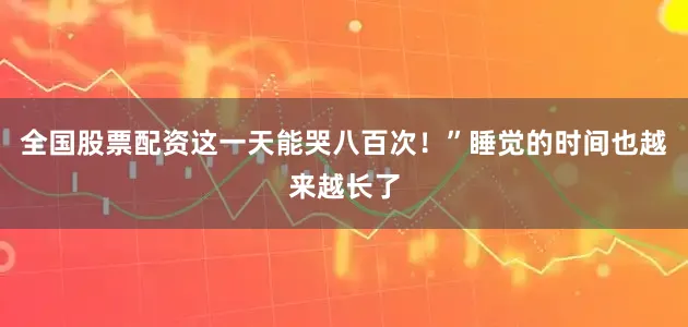 全国股票配资这一天能哭八百次！”睡觉的时间也越来越长了