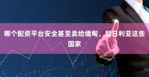 哪个配资平台安全甚至卖给缅甸、尼日利亚这些国家